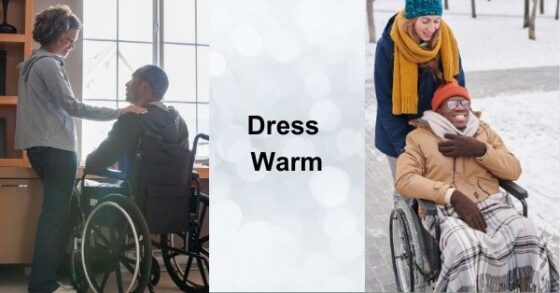 Two Images of a gentleman with dark skin tones in a wheelchair with a fair support women. In the first image they are indoors looking out a window. In the second they are bundled up in warm winter gear walking/wheeling in the snow. Text reading "Dress Warm" displays between the images. 